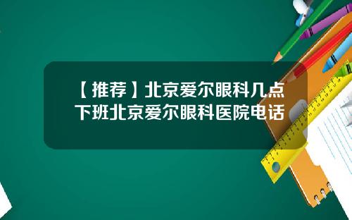【推荐】北京爱尔眼科几点下班北京爱尔眼科医院电话
