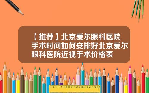 【推荐】北京爱尔眼科医院手术时间如何安排好北京爱尔眼科医院近视手术价格表