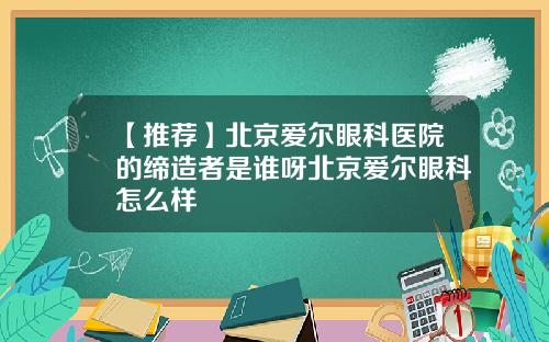 【推荐】北京爱尔眼科医院的缔造者是谁呀北京爱尔眼科怎么样