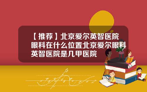 【推荐】北京爱尔英智医院眼科在什么位置北京爱尔眼科英智医院是几甲医院