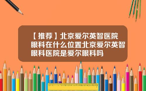 【推荐】北京爱尔英智医院眼科在什么位置北京爱尔英智眼科医院是爱尔眼科吗