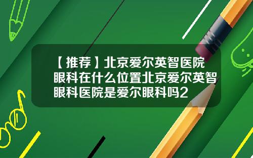 【推荐】北京爱尔英智医院眼科在什么位置北京爱尔英智眼科医院是爱尔眼科吗2