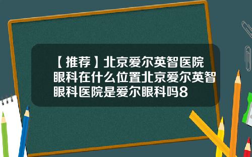 【推荐】北京爱尔英智医院眼科在什么位置北京爱尔英智眼科医院是爱尔眼科吗8