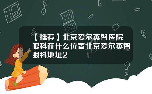 【推荐】北京爱尔英智医院眼科在什么位置北京爱尔英智眼科地址2