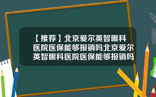 【推荐】北京爱尔英智眼科医院医保能够报销吗北京爱尔英智眼科医院医保能够报销吗多少