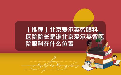 【推荐】北京爱尔英智眼科医院院长是谁北京爱尔英智医院眼科在什么位置