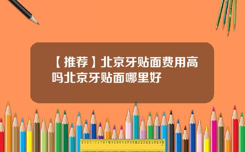 【推荐】北京牙贴面费用高吗北京牙贴面哪里好