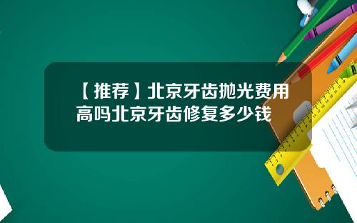【推荐】北京牙齿抛光费用高吗北京牙齿修复多少钱