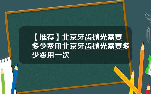 【推荐】北京牙齿抛光需要多少费用北京牙齿抛光需要多少费用一次