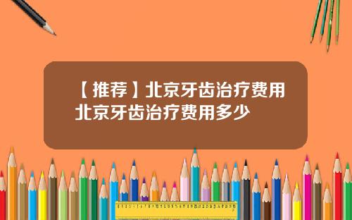 【推荐】北京牙齿治疗费用北京牙齿治疗费用多少