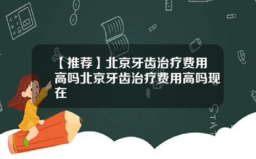 【推荐】北京牙齿治疗费用高吗北京牙齿治疗费用高吗现在