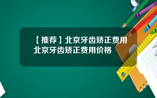 【推荐】北京牙齿矫正费用北京牙齿矫正费用价格