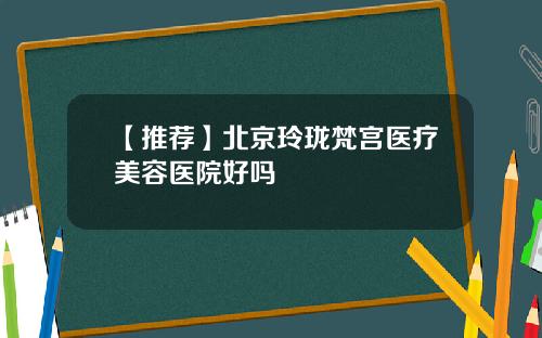 【推荐】北京玲珑梵宫医疗美容医院好吗