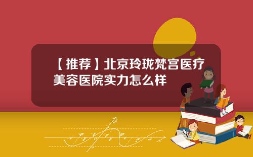 【推荐】北京玲珑梵宫医疗美容医院实力怎么样