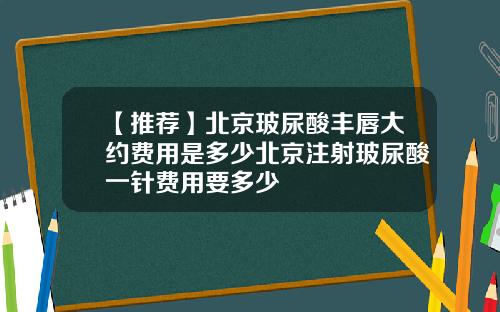 【推荐】北京玻尿酸丰唇大约费用是多少北京注射玻尿酸一针费用要多少