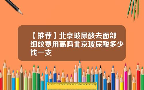 【推荐】北京玻尿酸去面部细纹费用高吗北京玻尿酸多少钱一支