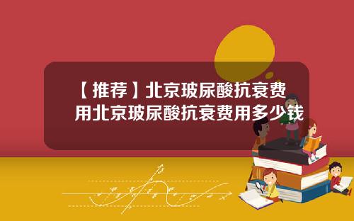 【推荐】北京玻尿酸抗衰费用北京玻尿酸抗衰费用多少钱