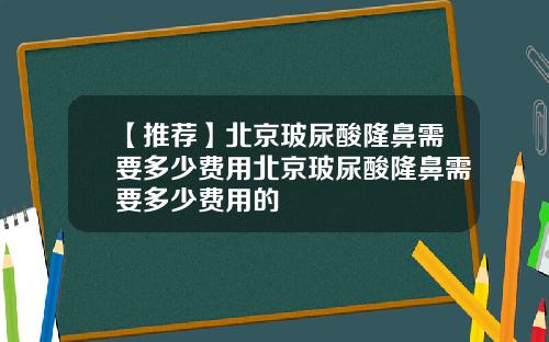 【推荐】北京玻尿酸隆鼻需要多少费用北京玻尿酸隆鼻需要多少费用的