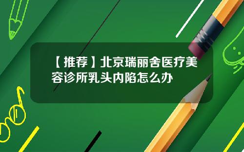 【推荐】北京瑞丽舍医疗美容诊所乳头内陷怎么办