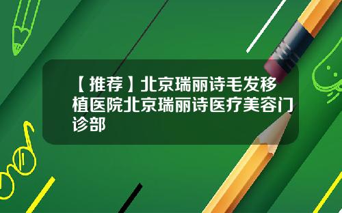 【推荐】北京瑞丽诗毛发移植医院北京瑞丽诗医疗美容门诊部