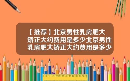 【推荐】北京男性乳房肥大矫正大约费用是多少北京男性乳房肥大矫正大约费用是多少钱