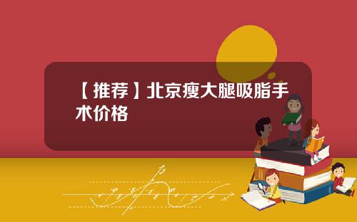 【推荐】北京瘦大腿吸脂手术价格