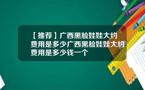 【推荐】广西黑脸娃娃大约费用是多少广西黑脸娃娃大约费用是多少钱一个