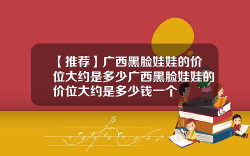 【推荐】广西黑脸娃娃的价位大约是多少广西黑脸娃娃的价位大约是多少钱一个