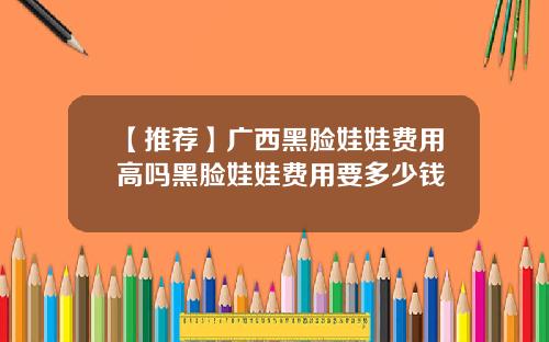【推荐】广西黑脸娃娃费用高吗黑脸娃娃费用要多少钱