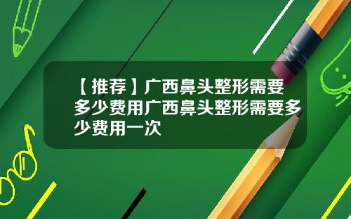 【推荐】广西鼻头整形需要多少费用广西鼻头整形需要多少费用一次