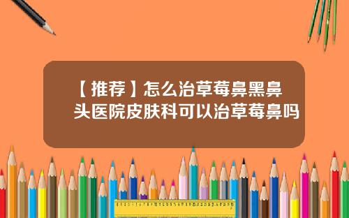 【推荐】怎么治草莓鼻黑鼻头医院皮肤科可以治草莓鼻吗