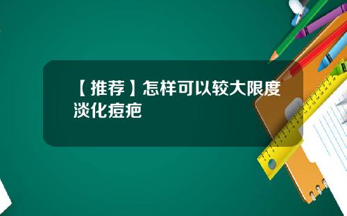 【推荐】怎样可以较大限度淡化痘疤