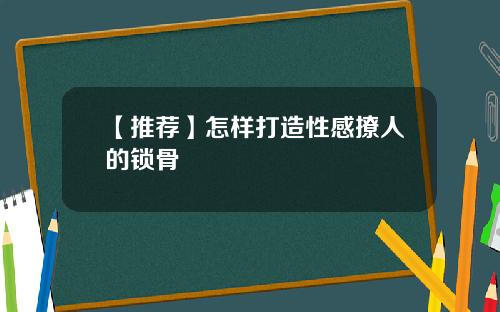【推荐】怎样打造性感撩人的锁骨