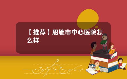 【推荐】恩施市中心医院怎么样