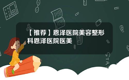 【推荐】恩泽医院美容整形科恩泽医院医美