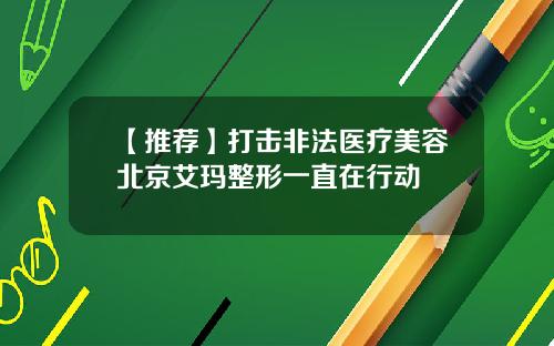 【推荐】打击非法医疗美容北京艾玛整形一直在行动