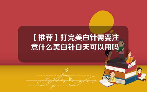 【推荐】打完美白针需要注意什么美白针白天可以用吗