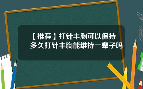 【推荐】打针丰胸可以保持多久打针丰胸能维持一辈子吗