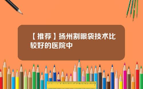 【推荐】扬州割眼袋技术比较好的医院中