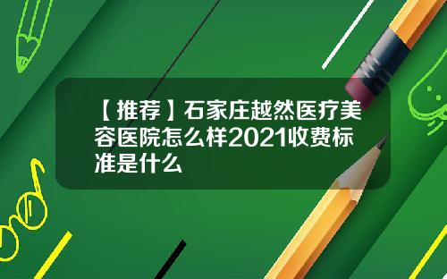 【推荐】石家庄越然医疗美容医院怎么样2021收费标准是什么