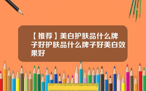 【推荐】美白护肤品什么牌子好护肤品什么牌子好美白效果好