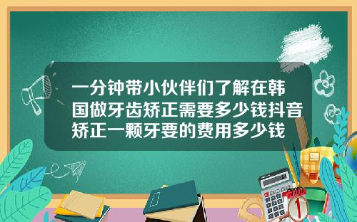 一分钟带小伙伴们了解在韩国做牙齿矫正需要多少钱抖音矫正一颗牙要的费用多少钱