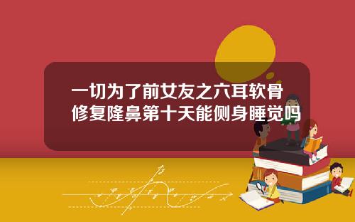 一切为了前女友之六耳软骨修复隆鼻第十天能侧身睡觉吗