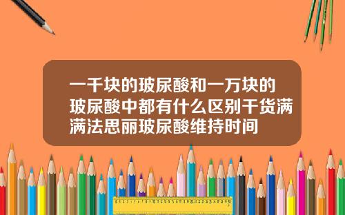 一千块的玻尿酸和一万块的玻尿酸中都有什么区别干货满满法思丽玻尿酸维持时间