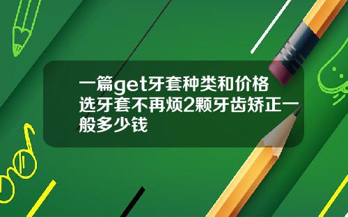 一篇get牙套种类和价格选牙套不再烦2颗牙齿矫正一般多少钱