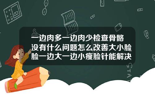 一边肉多一边肉少检查骨骼没有什么问题怎么改善大小脸脸一边大一边小瘦脸针能解决吗