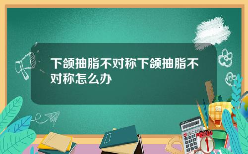 下颌抽脂不对称下颌抽脂不对称怎么办