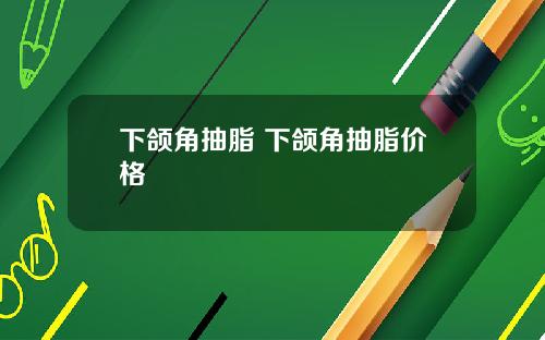 下颌角抽脂 下颌角抽脂价格