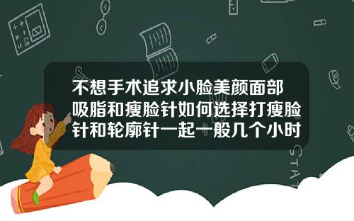 不想手术追求小脸美颜面部吸脂和瘦脸针如何选择打瘦脸针和轮廓针一起一般几个小时多久打完
