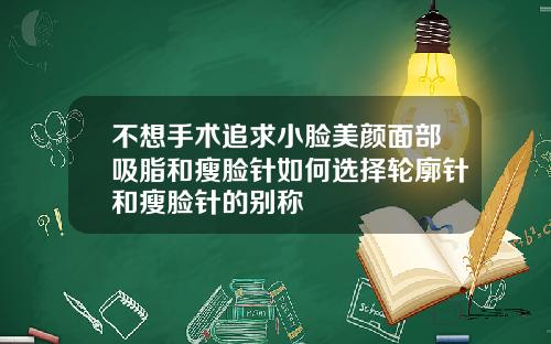 不想手术追求小脸美颜面部吸脂和瘦脸针如何选择轮廓针和瘦脸针的别称